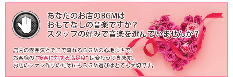 あなたのお店のBGMはおもてなしの音楽ですか?スタッフの好みで音楽を選んでいませんか?店内の雰囲気とそこで流れるBGMの心地よさで、お客様の “接客に対する満足度” は変わってきます。お店のファン作りのためにもBGM選びはとても大切です。