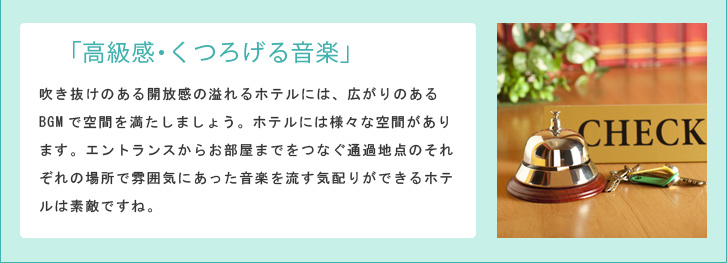 「高級感・くつろげる音楽」吹き抜けのある開放感の溢れるホテルには、広がりのあるBGMで空間を満たしましょう。ホテルには様々な空間があります。エントランスからお部屋までをつなぐ通過地点のそれぞれの場所で雰囲気にあった音楽を流す気配りができるホテルは素敵ですね。