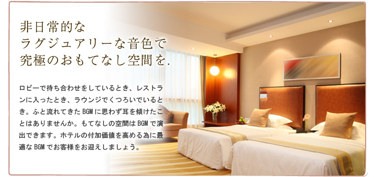 非日常的なラグジュアリーな音色で究極のおもてなし空間を.ロビーで待ち合わせをしているとき、レストランに入ったとき、ラウンジでくつろいでいるとき。ふと流れてきたBGMに思わず耳を傾けたことはありませんか。もてなしの空間はBGMで演出できます。ホテルの付加価値を高める為に最適なBGMでお客様をお迎えしましょう。