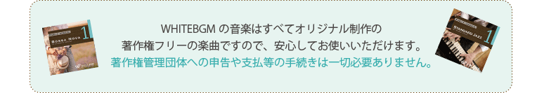 WHITEBGMの音楽はすべてオリジナル制作の著作権フリーの楽曲ですので、安心してお使いいただけます。著作権管理団体への申告や支払等の手続きは一切必要ありません。