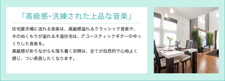 「高級感・洗練された上品な音楽」 住宅展示場に流れる音楽は、高級感溢れるクラッシック音楽や、木のぬくもりが溢れる木造住宅は、アコースティックギターのゆっくりした音楽を。高級感がありながらも落ち着く空間は、全てが自然的で心地よく感じ、つい長居したくなります。