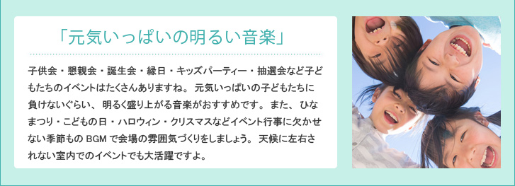 「元気いっぱいの明るい音楽」 子供会・懇親会・誕生会・縁日・キッズパーティー・抽選会など子どもたちのイベントはたくさんありますね。元気いっぱいの子どもたちに負けないぐらい、明るく盛り上がる音楽がおすすめです。また、ひなまつり・こどもの日・ハロウィン・クリスマスなどイベント行事に欠かせない季節ものBGMで会場の雰囲気づくりをしましょう。天候に左右されない室内でのイベントでも大活躍ですよ。