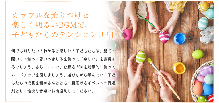 カラフルな飾りつけと楽しく明るいBGMで、子どもたちのテンションUP!何でも知りたい!わかると楽しい!子どもたちは、見て・聞いて・触って思いっきり体を使って「楽しい」を表現するでしょう。さらにここで、心踊るBGMを効果的に使ってムードアップを図りましょう。遊びながら学んでいく子どもたちの成長を親御さんとともに見届けるイベントの促進剤として愉快な音楽でお出迎えしてください。