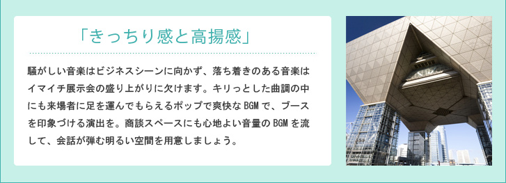 「きっちり感と高揚感」騒がしい音楽はビジネスシーンに向かず、落ち着きのある音楽はイマイチ展示会の盛り上がりに欠けます。キリっとした曲調の中にも来場者に足を運んでもらえるポップで爽快なBGMで、ブースを印象づける演出を。商談スペースにも心地よい音量のBGMを流して、会話が弾む明るい空間を用意しましょう。