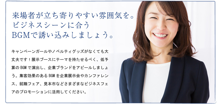 来場者が立ち寄りやすい雰囲気を。ビジネスシーンに合うBGMで誘い込みしましょう。キャンペーンガールやノベルティグッズがなくても大丈夫です!展示ブースにテーマを持たせるべく、低予算のBGMで演出し、企業ブランドをアピールしましょう。集客効果のあるBGMを企業展示会やカンファレンス、就職フェア、見本市などさまざまなビジネスフェアのプロモーションに活用してください。