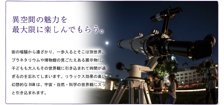 異空間の魅力を最大限に楽しんでもらう。街の喧騒から遠ざかり、一歩入るとそこは別世界。プラネタリウムや博物館の見ごたえある展示物に、子どもも大人もその世界観に引き込まれて時間が過ぎるのを忘れてしまいます。リラックス効果の高い幻想的なBGMは、宇宙・自然・科学の世界観にスッと引き込まれます。