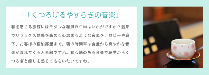 「くつろげるやすらぎの音楽」和を感じる旅館にはモダンな和風BGMはいかがですか?温泉でリラックス効果を高める心温まるような音楽を、ロビーや廊下、お客様の宿泊部屋まで。朝の時間帯は食堂から爽やかな音楽が流れてくると素敵ですね。和心地のある音楽で聴覚からくつろぎと癒しを感じてもらいたいですね。
