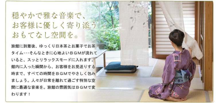 穏やかで雅な音楽で、お客様に優しく寄り添うおもてなし空間を。 旅館に到着後、ゆっくり日本茶とお菓子でお茶タイム・・・そんなときに心地よいBGMが流れていると、スッとリラックスモードに入れます。館内に入った瞬間から、お客様をお見送りする時まで、すべての時間をBGMでやさしく包みましょう。人々が日常を離れて過ごす特別な空間に最適な音楽を。旅館の雰囲気はBGMで変わります!