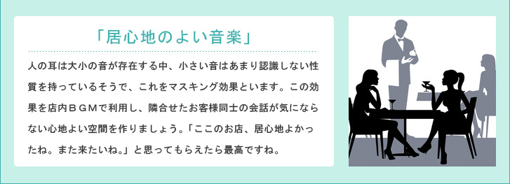 「居心地のよい音楽」人の耳は大小の音が存在する中、小さい音はあまり認識しない性質を持っているそうで、これをマスキング効果といます。この効果を店内BGMでを隣合せたお客様同士の会話を聞こえなくし、心地よい空間を作り、「ここのお店、居心地よかったね。また来たいね。」と思ってもらえたら最高ですね。