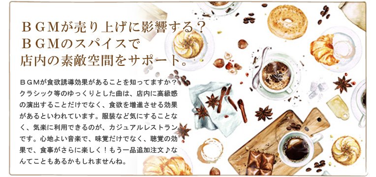 BGMが売り上げに影響する?BGMのスパイスで店内の素敵空間をサポート。BGMが食欲誘導効果があることを知ってますか?クラシック等のゆっくりとした曲は、店内に高級感の演出することだけでなく、食欲を増進させる効果があるといわれています。服装など気にすることなく、気楽に利用できるのが、カジュアルレストランです。心地よい音楽で、味覚だけでなく、聴覚の効果で、食事がさらに楽しく!もう一品追加注文♪なんてこともあるかもしれませんね。