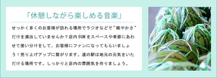 「休憩しながら楽しめる音楽」せっかく多くのお客様が訪れる場所でラジオなどで”賑やかさ”だけを演出していませんか?店内BGMをスペースや季節にあわせて使い分けをして、お客様にファンになってもらいましょう!売り上げアップに繋がります。道の駅は地元の元気をいただける場所です。しっかりと店内の雰囲気を作りましょう。