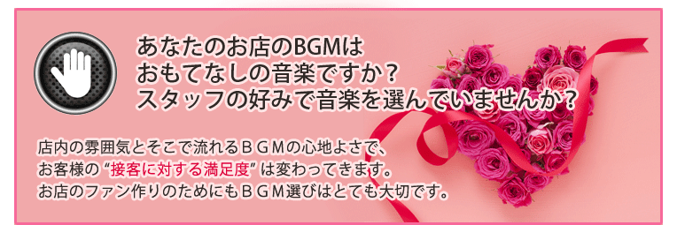 あなたのお店のBGMはおもてなしの音楽ですか?スタッフの好みで音楽を選んでいませんか?店内の雰囲気とそこで流れるBGMの心地よさで、お客様の “接客に対する満足度” は変わってきます。お店のファン作りのためにもBGM選びはとても大切です。