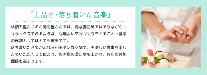 「上品さ・落ち着いた音楽」 格調を重んじる寿司屋では、粋な雰囲気ではありながらもリラックスできるような、心地よい空間づくりをすることも音楽の役割としてはとても重要です。落ち着いた音楽が流れる和モダンな空間で、美味しい食事を召し上がることはお客様の満足度も上がり、お店の付加価値も高まります。