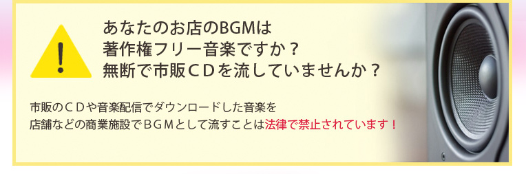あなたのお店のBGMは著作権フリー音楽ですか?無断で市販CDを流していませんか?市販のCDや音楽配信でダウンロードした音楽を店舗などの商業施設でBGMとして流すことは法律で禁止されています!