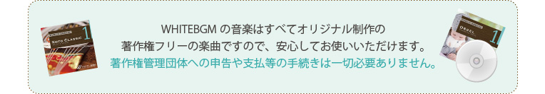 WHITEBGMの音楽はすべてオリジナル制作の著作権フリーの楽曲ですので、安心してお使いいただけます。著作権管理団体への申告や支払等の手続きは一切必要ありません。