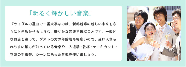 「明るく輝かしい音楽」 ブライダルの選曲で一番大事なのは、新郎新婦の新しい未来をさらにときめかせるような、華やかな音楽を選ぶことです。一般的なお店と違って、ゲストの方の年齢層も幅広いので、受け入れられやすい誰もが知っている音楽や、入退場・乾杯・ケーキカット・花嫁の手紙等、シーンにあった音楽を使いましょう。