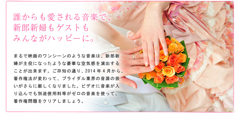 誰からも愛される音楽で、新郎新婦もゲストもみんながハッピーに。 まるで映画のワンシーンのような音楽は、新郎新婦が主役になったような豪華な空気感を演出することが出来ます。ご存知の通り、2014年4月から、著作権法が変わって、ブライダル業界の音源の扱いがさらに厳しくなりました。ビデオに音楽が入り込んでも別途使用料等がゼロの音楽を使って、著作権問題をクリアしましょう。